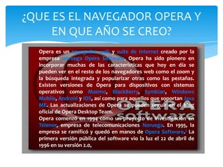¿QUE ES EL NAVEGADOR OPERA Y
EN QUE AÑO SE CREO?
Opera es un navegador web y suite de Internet creado por la
empresa noruega Opera Software. Opera ha sido pionero en
incorporar muchas de las características que hoy en día se
pueden ver en el resto de los navegadores web como el zoom y
la búsqueda integrada y popularizar otras como las pestañas.
Existen versiones de Opera para dispositivos con sistemas
operativos como Maemo, BlackBerry, Symbian, Windows
Mobile, Android y iOS, así como para aquellos que soportan Java
ME. Las actualizaciones de Opera se pueden seguir en el blog
oficial de Opera Desktop Team.
Opera comenzó en 1994 como un proyecto de investigación en
Telenor, empresa de telecomunicaciones Noruega. En 1995, la
empresa se ramificó y quedó en manos de Opera Software.7 La
primera versión pública del software vio la luz el 22 de abril de
1996 en su versión 2.0,
 