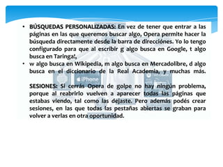 • BÚSQUEDAS PERSONALIZADAS: En vez de tener que entrar a las
páginas en las que queremos buscar algo, Opera permite hacer la
búsqueda directamente desde la barra de direcciónes. Yo lo tengo
configurado para que al escribir g algo busca en Google, t algo
busca en Taringa!,
• w algo busca en Wikipedia, m algo busca en Mercadolibre, d algo
busca en el diccionario de la Real Academia, y muchas más.
SESIONES: Si cerrás Opera de golpe no hay ningún problema,
porque al reabrirlo vuelven a aparecer todas las páginas que
estabas viendo, tal como las dejaste. Pero además podés crear
sesiones, en las que todas las pestañas abiertas se graban para
volver a verlas en otra oportunidad.
 