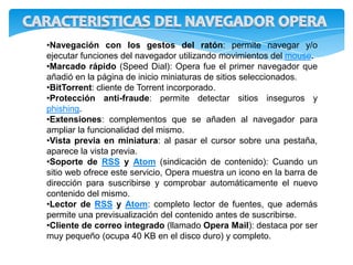 •Navegación con los gestos del ratón: permite navegar y/o
ejecutar funciones del navegador utilizando movimientos del mouse.
•Marcado rápido (Speed Dial): Opera fue el primer navegador que
añadió en la página de inicio miniaturas de sitios seleccionados.
•BitTorrent: cliente de Torrent incorporado.
•Protección anti-fraude: permite detectar sitios inseguros y
phishing.
•Extensiones: complementos que se añaden al navegador para
ampliar la funcionalidad del mismo.
•Vista previa en miniatura: al pasar el cursor sobre una pestaña,
aparece la vista previa.
•Soporte de RSS y Atom (sindicación de contenido): Cuando un
sitio web ofrece este servicio, Opera muestra un icono en la barra de
dirección para suscribirse y comprobar automáticamente el nuevo
contenido del mismo.
•Lector de RSS y Atom: completo lector de fuentes, que además
permite una previsualización del contenido antes de suscribirse.
•Cliente de correo integrado (llamado Opera Mail): destaca por ser
muy pequeño (ocupa 40 KB en el disco duro) y completo.
 