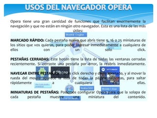 Opera tiene una gran cantidad de funciones que facilitan enormemente la
navegación y que no están en ningún otro navegador. Esta es una lista de las más
útiles:
MARCADO RÁPIDO: Cada pestaña nueva que abrís tiene 9, 16 o 25 miniaturas de
los sitios que vos quieras, para poder ingresar inmediatamente a cualquiera de
ellos con un solo click.
PESTAÑAS CERRADAS: Este botón tiene la lista de todas las ventanas cerradas
recientemente. Si cerraste una pestaña por error, la reabrís inmediatamente.
NAVEGAR ENTRE PESTAÑAS: Hacés click derecho y dejás apretado, y al mover la
rueda del mouse aparece la lista de todas la páginas abiertas, para saltar
rápidamente a cualquiera de ellas.
MINIATURAS DE PESTAÑAS: Podemos configurar Opera para que la solapa de
cada pestaña muestre una miniatura del contenido.
 