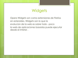 Widgets
Opera Widgets son como extensiones de Firefox
en esteroides. Widgets son lo que la
evolucion de la web es sobre todo - poco
la web de aplicaciones basadas puede ejecutar
desde el interior .
 