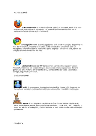 NAVEGADORS




             El Mozilla Firefox és un navegador web gratuït, de codi obert, basat en el codi
 desenvolupat dins el projecte Mozilla.org. Les seves característiques principals són la
 rapidesa i la facilitat d'instal·lació i d'utilització.




          El Google Chrome és el navegador de codi obert de Google, disponible en
més de 40 idiomes, incloent-hi el català. Està concebut no únicament com un
navegador, sinó també com a plataforma per a pàgines i aplicacions web, tenint en
compte les característiques del web.




            L'Internet Explorer 9.0 és la darrera versió del navegador web de
Microsoft. Incorpora les característiques estàndards dels navegadors de darrera
generació, amb millores en la facilitat d'ús, compatibilitat de webs, velocitat de
càrrega, seguretat i privacitat.

 EINES D’INTERNET




            L'aMSN és un programa de missatgeria instantània clon del MSN Messenger de
 Microsoft, de codi obert, multiplataforma (Windows, Linux, Mac i FreeBSD) i multilingüe.




           L'aMule és un programa de compartició de fitxers d'igual a igual (P2P)
 basat en el popular eMule. Multiplataforma (Windows, Linux, Mac, BSD, Solaris), fa
 servir les xarxes eDonkey200, Kad i Kademlia, a més d'oferir més característiques
 que l'eMule.




 OFIMÀTICA
 