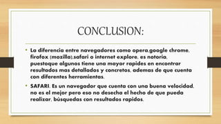 CONCLUSION:
• La diferencia entre navegadores como opera,google chrome,
firofox (mozilla),safari o internet explore, es notoria,
puestoque algunos tiene una mayor rapides en encontrar
resultados mas detallados y concretos, ademas de que cuenta
con diferentes herramientas.
• SAFARI. Es un navegador que cuenta con una buena velocidad,
no es el mejor pero eso no desecha el hecho de que pueda
realizar, búsquedas con resultados rapidos.
 