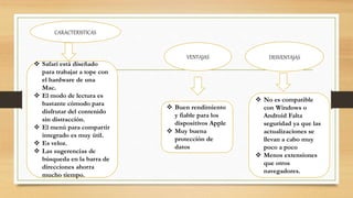 CARACTERISTICAS
VENTAJAS DESVENTAJAS
 Safari está diseñado
para trabajar a tope con
el hardware de una
Mac.
 El modo de lectura es
bastante cómodo para
disfrutar del contenido
sin distracción.
 El menú para compartir
integrado es muy útil.
 Es veloz.
 Las sugerencias de
búsqueda en la barra de
direcciones ahorra
mucho tiempo.
 Buen rendimiento
y fiable para los
dispositivos Apple
 Muy buena
protección de
datos
 No es compatible
con Windows o
Android Falta
seguridad ya que las
actualizaciones se
llevan a cabo muy
poco a poco
 Menos extensiones
que otros
navegadores.
 