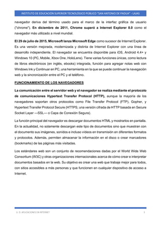U. D. APLICACIONES EN INTERNET 3
INSTITUTO DE EDUCACIÓN SUPERIOR TECNOLÓGICO PÚBLICO “SAN ANTONIO DE PADUA” - LAJAS
navegador deriva del término usado para el marco de la interfaz gráfica de usuario
("chrome"). En diciembre de 2011, Chrome superó a Internet Explorer 8.0 como el
navegador más utilizado a nivel mundial.
El 29 de julio de 2015, Microsoft lanza Microsoft Edge como sucesor de Internet Explorer.
Es una versión mejorada, modernizada y distinta de Internet Explorer con una línea de
desarrollo independiente. El navegador se encuentra disponible para iOS, Android 4.4+ y
Windows 10 (PC, Mobile, Xbox One, HoloLens). Tiene varias funciones únicas, como lectura
de libros electrónicos (en inglés, ebooks) integrada, función para agregar notas web con
Windows Ink y Continuar en PC, una herramienta en la que se puede continuar la navegación
web y la sincronización entre el PC y el teléfono.
FUNCIONAMIENTO DE LOS NAVEGADORES
La comunicación entre el servidor web y el navegador se realiza mediante el protocolo
de comunicaciones Hypertext Transfer Protocol (HTTP), aunque la mayoría de los
navegadores soportan otros protocolos como File Transfer Protocol (FTP), Gopher, y
Hypertext Transfer Protocol Secure (HTTPS, una versión cifrada de HTTP basada en Secure
Socket Layer —SSL— o Capa de Conexión Segura).
La función principal del navegador es descargar documentos HTML y mostrarlos en pantalla.
En la actualidad, no solamente descargan este tipo de documentos sino que muestran con
el documento sus imágenes, sonidos e incluso vídeos en transmisión en diferentes formatos
y protocolos. Además, permiten almacenar la información en el disco o crear marcadores
(bookmarks) de las páginas más visitadas.
Los estándares web son un conjunto de recomendaciones dadas por el World Wide Web
Consortium (W3C) y otras organizaciones internacionales acerca de cómo crear e interpretar
documentos basados en la web. Su objetivo es crear una web que trabaje mejor para todos,
con sitios accesibles a más personas y que funcionen en cualquier dispositivo de acceso a
Internet.
 