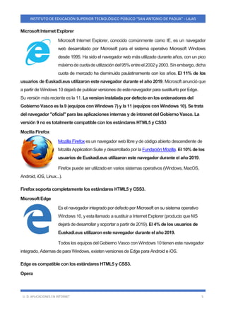 U. D. APLICACIONES EN INTERNET 5
INSTITUTO DE EDUCACIÓN SUPERIOR TECNOLÓGICO PÚBLICO “SAN ANTONIO DE PADUA” - LAJAS
Microsoft Internet Explorer
Microsoft Internet Explorer, conocido comúnmente como IE, es un navegador
web desarrollado por Microsoft para el sistema operativo Microsoft Windows
desde 1995. Ha sido el navegador web más utilizado durante años, con un pico
máximo de cuota de utilización del 95% entre el 2002 y 2003. Sin embargo, dicha
cuota de mercado ha disminuido paulatinamente con los años. El 11% de los
usuarios de Euskadi.eus utilizaron este navegador durante el año 2019. Microsoft anunció que
a partir de Windows 10 dejará de publicar versiones de este navegador para sustituirlo por Edge.
Su versión más reciente es la 11. La version instalada por defecto en los ordenadores del
Gobierno Vasco es la 9 (equipos con Windows 7) y la 11 (equipos con Windows 10). Se trata
del navegador "oficial" para las aplicaciones internas y de intranet del Gobierno Vasco. La
versión 9 no es totalmente compatible con los estándares HTML5 y CSS3
Mozilla Firefox
Mozilla Firefox es un navegador web libre y de código abierto descendiente de
Mozilla Application Suite y desarrollado por la Fundación Mozilla. El 10% de los
usuarios de Euskadi.eus utilizaron este navegador durante el año 2019.
Firefox puede ser utilizado en varios sistemas operativos (Windows, MacOS,
Android, iOS, Linux...).
Firefox soporta completamente los estándares HTML5 y CSS3.
Microsoft Edge
Es el navegador integrado por defecto por Microsoft en su sistema operativo
Windows 10, y esta llamado a sustituir a Internet Explorer (producto que MS
dejará de desarrollar y soportar a partir de 2019). El 4% de los usuarios de
Euskadi.eus utilizaron este navegador durante el año 2019.
Todos los equipos del Gobierno Vasco con Windows 10 tienen este navegador
integrado. Ademas de para Windows, existen versiones de Edge para Android e iOS.
Edge es compatible con los estándares HTML5 y CSS3.
Opera
 