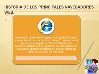 HISTORIA DE LOS PRINCIPALES NAVEGADORES
WEB.





    Internet Explorer fue la apuesta tardía de Microsoft
    para entrar en el mercado y consiguió desbancar al
          Netscape Navigator entre los usuarios de
    Windows, debido a la integración del navegador con
     el sistema operativo, llegando a poseer cerca del
               95% de la cuota de mercado.
 