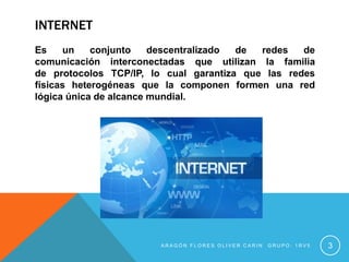 INTERNET
Es un conjunto descentralizado de redes de
comunicación interconectadas que utilizan la familia
de protocolos TCP/IP, lo cual garantiza que las redes
físicas heterogéneas que la componen formen una red
lógica única de alcance mundial.
A R A G Ó N F L O R E S O L I V E R C A R I N G R U P O : 1 R V 5 3
 