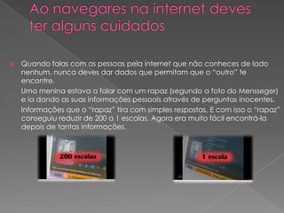 Ao navegares na internet deves ter alguns cuidadosQuando falas com as pessoas pela internet que não conheces de lado nenhum, nunca deves dar dados que permitam que o “outro” te encontre. 		Uma menina estava a falar com um rapaz (segundo a foto do Mensseger) e ia dando as suas informações pessoais através de perguntas inocentes.	Informações que o “rapaz” tira com simples respostas. E com isso o “rapaz” conseguiu reduzir de 200 a 1 escolas. Agora era muito fácil encontrá-la depois de tantas informações.