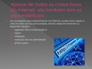 Apesar de todas as coisas boas da internet, ela também tem os seus malefícios:Ao navegares descuidadamente na internet, podes estar sujeito a uma invasão da tua privacidade. Muitas vezes envolvendo os seguintes perigos: agressão física e psicológica;