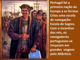 Portugal foi a primeira nação da Europa a se formar. Criou uma escola de navegação: Escola de Sagres.Com o incentivo dos reis, os navegadores portugueses se lançaram em grandes viagens pelo Atlântico.