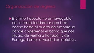 Organización de regreso
El último trayecto no es navegable
por lo tanto tendremos que ir en
coche hasta el puerto de embarque
donde cogeremos el barco que nos
llevara de vuelta a Portugal, y de
Portugal iremos a Madrid en autobús.
 