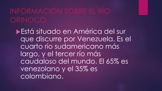 INFORMACIÓN SOBRE EL RÍO
ORINOCO
Está situado en América del sur
que discurre por Venezuela. Es el
cuarto río sudamericano más
largo, y el tercer río más
caudaloso del mundo. El 65% es
venezolano y el 35% es
colombiano.
 
