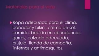 Materiales para el viaje
Ropa adecuada para el clíma,
bañador y bikini, crema de sol,
comida, bebida en abundancia,
gorras, calzado adecuado,
brújula, tienda de campaña,
linternas y antimosquitos.
 