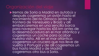 Organización del viaje
Iremos de Soria a Madrid en autobús y
después cogeremos un avión hasta el
nacimiento del rio Orinoco (entre la
frontera de Venezuela y Brasil) y allí
embarcaremos en una sencilla barca
para navegar hasta los 435 km antes de
la desembocadura en el mar atlántico y
cogeremos un coche para acabar
nuestra visita. Allí en el mar atlántico
cogeremos un crucero que nos lleve de
vuelta a Portugal y de allí cogeremos un
bus hasta Madrid y de Madrid
cogeremos otro bus a Soria.
 