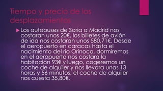 Tiempo y precio de los
desplazamientos
Los autobuses de Soria a Madrid nos
costaran unos 20€, los billetes de avión
de ida nos costaran unos 580,71€. Desde
el aeropuerto en caracas hasta el
nacimiento del rio Orinoco, dormiremos
en el aeropuerto nos costara la
habitación 93€ y luego, cogeremos un
coche de alquiler y nos llevara unas 13
horas y 56 minutos, el coche de alquiler
nos cuesta 35,80€.
 