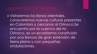 Lugares que recorremos
Visitaremos los llanos orientales,
conoceremos nuevas culturas presentes
en Colombia y cercanas al Orinoco.Se
encuentra por la cuenca del rio
Orinoco, es un ecosistema constituido
por una llanura de gran extensión de
tierra plana y con pequeñas
ondulaciones.
 