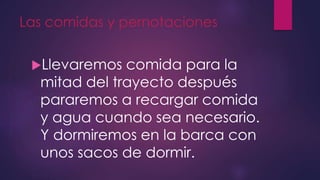 Las comidas y pernotaciones
Llevaremos comida para la
mitad del trayecto después
pararemos a recargar comida
y agua cuando sea necesario.
Y dormiremos en la barca con
unos sacos de dormir.
 