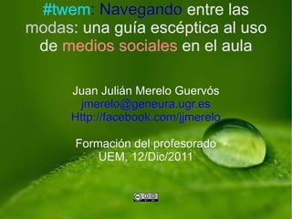 Juan Julián Merelo Guervós [email_address] Http://facebook.com/jjmerelo Formación del profesorado UEM, 12/Dic/2011 #twem : Navegando  entre las  modas : una guía escéptica al uso de  medios sociales  en el aula 