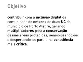 Objetivo

contribuir com a inclusão digital da
comunidade do entorno de duas UC do
município de Porto Alegre, gerando
multiplicadores para a conservação
dessas áreas protegidas, sensibilizando-os
e despertando-os para uma consciência
mais crítica.
 