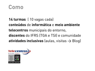 Como

14 turmas ( 10 vagas cada)
conteúdos de informática e meio ambiente
telecentros municipais do entorno,
discentes do IFRS (TGA e TSI) e comunidade
atividades inclusivas (aulas, visitas > Blog)
 