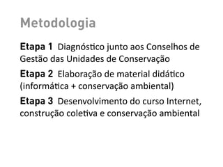 Metodologia
Etapa 1	
  	
  Diagnós-co	
  junto	
  aos	
  Conselhos	
  de	
  
Gestão	
  das	
  Unidades	
  de	
  Conservação
Etapa 2	
  	
  Elaboração	
  de	
  material	
  didá-co	
  
(informá-ca	
  +	
  conservação	
  ambiental)
Etapa 3	
  	
  Desenvolvimento	
  do	
  curso	
  Internet,	
  
construção	
  cole-va	
  e	
  conservação	
  ambiental
 