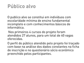 Público alvo
O publico alvo se constitui em indivíduos com
escolaridade mínima de ensino fundamental
incompleto e com conhecimentos básicos de
informática.
 Nos primeiros 4 cursos do projeto foram
atendidos 27 alunos, para um total de 40 vagas
oferecidas.
O perfil do público atendido pelo projeto foi traçado
com base na análise dos dados constantes na ficha
de inscrição e no questionário sócio econômico
preenchido pelos participantes.
 