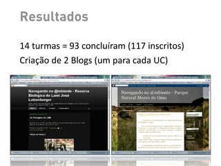 andamento dos cursos.
       Em função da diferença do perfil dos alunos e dificuldades encontradas pelos
    Resultados
monitores para nivelar a turma, optou-se por utilizar estratégias colaborativas,
envolvendo e estimulando os alunos mais aptos (que venciam as tarefas antes dos
demais) a interagir e ajudar os colegas com mais dificuldade.
       Como resultado estipulado pelo projeto foram criados dois Blogs, cada um
    14	
  turmas	
  =	
  93	
  concluíram	
  (117	
  inscritos)
abordando uma das unidades de conservação - Morro do Osso6 e Reserva do Lami7,
conforme mostra a Figura 5:
    Criação	
  de	
  2	
  Blogs	
  (um	
  para	
  compatibilidade de ferramentas do
     Por questões de facilidade de uso, idioma e cada	
  UC)
Google, optou-se por usar os serviços gratuitos do Blogger [Google 2011a].




         Figura 5. Blogs criados pelas turmas das primeiras edições do curso
 