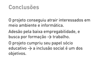 Conclusões

O projeto conseguiu atrair interessados em
meio ambiente e informática.
Adesão pela baixa empregabilidade, e
busca por formação > trabalho.
O projeto cumpriu seu papel sócio
educativo > a inclusão social é um dos
objetivos.
 