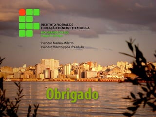 INSTITUTO FEDERAL DE
EDUCAÇÃO, CIÊNCIA E TECNOLOGIA
RIO GRANDE DO SUL
Campus Porto Alegre

Evandro Manara Miletto
evandro.miletto@poa.ifrs.edu.br




   Obrigado
 