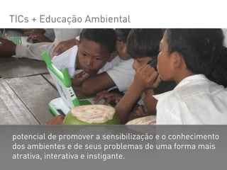 TICs + Educação Ambiental




potencial de promover a sensibilização e o conhecimento
dos ambientes e de seus problemas de uma forma mais
atrativa, interativa e instigante.
 