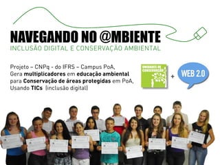 NAVEGANDO NO @MBIENTE
INCLUSÃO DIGITAL E CONSERVAÇÃO AMBIENTAL

Projeto – CNPq - do IFRS – Campus PoA,
Gera multiplicadores em educação ambiental     +
para Conservação de áreas protegidas em PoA,
Usando TICs (inclusão digital)
 