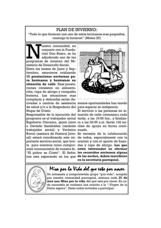 PLAN DE INVIERNO:
 “Todo lo que hicieron con uno de estos hermanos mas pequeños,
                 conmigo lo hicieron” (Mateo 25)




N
           uestra comunidad, en
           conjunto con la Funda-
           ción Don Bosco, se ha
           adjudicado uno de los
programas de invierno del Mi-
nisterio de Desarrollo Social.
Entre los meses de Junio y Sep-
tiembre, estaremos realizando
15 prestaciones nocturnas pa-
ra hermanos y hermanas en
situación de calle. Esas presta-
ciones consisten en alimenta-
ción, ropa de abrigo y compañía
fraterna. Las situaciones mas
complejas y delicadas serán de-
rivadas a centros de asistencia      menos oportunidades han tenido
de salud y/o a la Hospedería del     para superar su indigencia.
Hogar de Cristo.                     El servicio a las personas en si-
Responsable de la ejecución del      tuación de calle comenzara cada
programa es el trabajador social     tarde, a las 19:00 hrs., y finaliza-
Rigoberto Cárcamo, quien junto       ra a las 02:00 a.m. Serán 102 no-
a Osvaldo Santibáñez (también        ches de apoyo en forma conti-
trabajador social) y Verónica        nuada.
Rocco (asesora de Pastoral Juve-     Se necesita de la colaboración
nil) estará coordinando este im-     de todos, especialmente con la
portante servicio social, que bro-   oración y con el aporte de fraza-
ta para nosotros como compro-        das y ropa de abrigo. Los que
miso irrenunciable de nuestra fe.    estén interesados en efectuar
“El pobre es Cristo”. El Señor       los recorridos nocturnos alguna
nos esta esperando en los que        de las noches, deben inscribirse
                                     en la secretaria parroquial.


               Misa por la Vida del que esta por nacer
              Un entusiasta y comprometido grupo “pro-vida”, acogido
              por nuestra comunidad parroquial, animara cada 25 de
              mes una Misa por la vida del que esta por nacer. En ca-
              da eucaristía se realizara una oración a la “.Virgen de la
              Dulce espera”. Están todos invitados a participar.
 