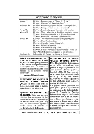 AGENDA DE LA SEMANA
Martes 05:      19:30 hrs. Encuentro con la Palabra (1 y 2 nivel)
                19:30 hrs. Consejo Ceb “Domingo Savio”
Miércoles 06:   19:30 hrs. Encuentro grupo de oración “Domingo Savio”.
                20:00 hrs. Liturgia comunidad neocatecumenal.
Jueves 07:      20:00 hrs. Reunión de apoyo Encuentro Matrimonial.
Viernes 08:     19:30 hrs. Misa y adoración al Santísimo (Capilla del templo)
                20:00 hrs. Consejo económico (con el Padre inspector)
                20:00 hrs. Formación “servidores de la Eucaristía”.
Sábado 09:      10:30 hrs., Reforzamiento educativo “Miguel Magone”.
                10:30 hrs. Club Domingo Savio
                13:00 hrs. Comedor “Mamá Margarita”.
                14:00 hrs. Infancia Misionera
                16:00 hrs. Confirmación 1er y 2º año.
                19:00 hrs. Consejo Parroquial “extraordinario”. Visita del
                Padre Alberto Lorenzelli, Inspector de los salesianos.
Domingo 10:     Solemnidad del Cuerpo y la Sangre de Cristo.

PREUNIVERSITARIO GRATUITO              INVERSION EN EL SALON
“CARDENAL RAUL SILVA HEN-              “PADRE LUCIANO PIGNO-
RIQUEZ”: Abierto para jóvenes de       NI”: El monto total de inversión
2º a 4º medio, en dependencias de      en el salón subterráneo, que
la sede parroquial. Los interesados    presta y seguirá prestando un
pueden solicitar información e ins-
                                       gran servicio a la vida pastoral,
cribirse en el siguiente correo
electrónico:                           fue de $4.580.124. Por concepto
     preuraul@gmail.com                de arreglos, instalación de cerá-
                                       mica y mano de obra:
ENCUENTRO DE CLUBES DE                 $2.975.640; y por la adquisición
ADULTO MAYOR PARRO-                    de los artefactos para la nueva
QUIAL: Se traslada la fecha de         cocina: $ 1.604.484.
dicho encuentro para el sábado         Los pagos fueron posibles, en
16 de Junio, a las 16:00 hrs.          gran parte, gracias a prestamos
                                       de hermanos y del Colegio Sale-
EQUIPOS DE LITURGIA PA-                siano. El Consejo de Asuntos
RROQUIAL: Este mes se van a            Económicos seguirá realizando
retormar los encuentros de for-        actividades con el fin de recau-
mación de los equipos de liturgia      dar el dinero que falta por repo-
de las Ceb de la Parroquia. Día y      ner, como el Bingo que se efec-
hora se comunicaran oportuna-          tuó ayer sábado. Agradecemos
mente a través de los coordinado-      a todos los que colaboraron y
res de la Pastoral de Liturgia.        participaron.

   03 de Junio de 2012— SOLEMNIDAD DE LA SANTISIMA TRINIDAD
 