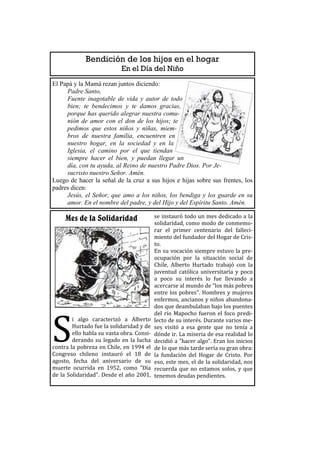 Bendición de los hijos en el hogar
                            En el Día del Niño
El Papá y la Mamá rezan juntos diciendo:
     Padre Santo,
     Fuente inagotable de vida y autor de todo
     bien; te bendecimos y te damos gracias,
     porque has querido alegrar nuestra comu-
     nión de amor con el don de los hijos; te
     pedimos que estos niños y niñas, miem-
     bros de nuestra familia, encuentren en
     nuestro hogar, en la sociedad y en la
     Iglesia, el camino por el que tiendan
     siempre hacer el bien, y puedan llegar un
     día, con tu ayuda, al Reino de nuestro Padre Dios. Por Je-
     sucristo nuestro Señor. Amén.
Luego de hacer la señal de la cruz a sus hijos e hijas sobre sus frentes, los
padres dicen:
     Jesús, el Señor, que amo a los niños, los bendiga y los guarde en su
     amor. En el nombre del padre, y del Hijo y del Espíritu Santo. Amén.

     Mes de la Solidaridad                 se instauró todo un mes dedicado a la
                                           solidaridad, como modo de conmemo-
                                           rar el primer centenario del falleci-
                                           miento del fundador del Hogar de Cris-
                                           to.
                                           En su vocación siempre estuvo la pre-
                                           ocupación por la situación social de
                                           Chile, Alberto Hurtado trabajó con la
                                           juventud católica universitaria y poco
                                           a poco su interés lo fue llevando a
                                           acercarse al mundo de "los más pobres
                                           entre los pobres". Hombres y mujeres
                                           enfermos, ancianos y niños abandona-
                                           dos que deambulaban bajo los puentes




S
                                           del río Mapocho fueron el foco predi-
        i algo caracterizó a Alberto       lecto de su interés. Durante varios me-
        Hurtado fue la solidaridad y de    ses visitó a esa gente que no tenía a
        ello habla su vasta obra. Consi-   dónde ir. La miseria de esa realidad lo
        derando su legado en la lucha      decidió a "hacer algo". Eran los inicios
contra la pobreza en Chile, en 1994 el     de lo que más tarde sería su gran obra:
Congreso chileno instauró el 18 de         la fundación del Hogar de Cristo. Por
agosto, fecha del aniversario de su        eso, este mes, el de la solidaridad, nos
muerte ocurrida en 1952, como "Día         recuerda que no estamos solos, y que
de la Solidaridad". Desde el año 2001,     tenemos deudas pendientes.
 