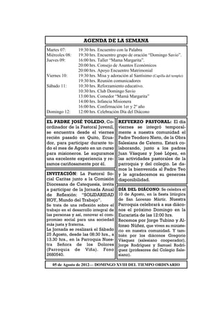AGENDA DE LA SEMANA
Martes 07:      19:30 hrs. Encuentro con la Palabra
Miércoles 08:   19:30 hrs. Encuentro grupo de oración “Domingo Savio”.
Jueves 09:      16:00 hrs. Taller “Mama Margarita”.
                20:00 hrs. Consejo de Asuntos Económicos
                20:00 hrs. Apoyo Encuentro Matrimonial
Viernes 10:     19:30 hrs. Misa y adoración al Santísimo (Capilla del templo)
                19:30 hrs. Reunión comunicadores
Sábado 11:      10:30 hrs. Reforzamiento educativo.
                10:30 hrs. Club Domingo Savio
                13:00 hrs. Comedor “Mamá Margarita”
                14:00 hrs. Infancia Misionera
                16:00 hrs. Confirmación 1er y 2º año
Domingo 12:     12:00 hrs. Celebración Día del Diácono

EL PADRE JOSÉ TOLEDO, Co-            REFUERZO PASTORAL: El día
ordinador de la Pastoral Juvenil,    viernes se integró temporal-
se encuentra desde el viernes        mente a nuestra comunidad el
recién pasado en Quito, Ecua-        Padre Teodoro Nieto, de la Obra
dor, para participar durante to-     Salesiana de Catemu. Estará co-
do el mes de Agosto en un curso      laborando, junto a los padres
para misioneros. Le auguramos        Juan Vásquez y José López, en
una excelente experiencia y re-      las actividades pastorales de la
zamos cariñosamente por él.          parroquia y del colegio. Le da-
                                     mos la bienvenida al Padre Teo
INVITACIÓN: La Pastoral So- y le agradecemos su generosa
cial Caritas junto a la Comisión disponibilidad.
Diocesana de Catequesis, invita
a participar de la Jornada Anual DÍA DEL DIÁCONO: Se celebra el
de Reflexión: “SOLIDARIDAD 10 de Agosto, en la fiesta litúrgica
HOY, Mundo del Trabajo”.             de San Lorenzo Mártir. Nuestra
Se trata de una reflexión sobre el Parroquia celebrará a sus diáco-
trabajo en el desarrollo integral de nos el próximo Domingo en la
las personas y así, renovar el com- Eucaristía de las 12:00 hrs.
promiso social para una sociedad Recemos por Jorge Tubino y Al-
más justa y fraterna.                fonso Núñez, que viven su ministe-
La Jornada se realizará el Sábado rio en nuestra comunidad. Y tam-
25 Agosto, desde las 08:30 hrs., a bién por los diáconos Gregorio
13.30 hrs., en la Parroquia Nues- Vásquez (salesiano cooperador),
tra Señora de los Dolores Jorge Rodríguez y Samuel Rodrí-
(Parroquia de Viña). Fono guez (profesores del Colegio Sale-
2680540.                             siano).

   05 de Agosto de 2012— DOMINGO XVIII DEL TIEMPO ORDINARIO
 