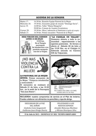 AGENDA DE LA SEMANA
Martes 17:      16:30 hrs. Reunión Equipo Pastoral de la Mujer.
Miércoles 18:   19:30 hrs. Encuentro grupo de oración “Domingo Savio”.
Jueves 19:      16:00 hrs. Taller “Mama Margarita”.
                20:00 hrs. Consejo de Asuntos Económicos
Viernes 20:     19:30 hrs. Misa y adoración al Santísimo (Capilla del templo)
Sábado 21:      16:30 hrs. Primer encuentro “Pastoral de la Mujer”.

 MISA VIRGEN DEL CARMEN                "LA FAMILIA UN TALLER":
     LUNES 16 DE JULIO                 Dinámica abierta a toda la co-
                 12:00 hrs.            munidad , especialmente a los
               En el Templo            agentes pastorales. Se llevara a
                parroquial.            efecto el Sábado 28 de Julio a
           Se bendecirán e im-
                                       las 15.00 Hrs. en el Colegio A.
            pondrán escapula-
             rios de la Virgen.        Edwards ubicado en Carrera
                                       636 de Valparaíso.




LA PASTORAL DE LA MUJER
INVITA: Primer encuentro de
la Mujer “Violencia intrafamiliar
y autocuidado.”
El encuentro se realizará el
Sábado 21 de Julio, a las 16:30
hrs., en la sede de la Parroquia
“San Juan Bosco”.

RECUERDA nuestro compromiso de servicio en el Plan de invierno.
Puedes colaborar con alimentos no perecibles y ropa de abrigo.

     DESCANSAN EN LA PAZ                       FELICIDADES A LOS
         DEL SEÑOR                              NUEVOS ESPOSOS
   Giulietta Costa Sanguinetti             Arnoldo Maturana Martínez
  Guillermo Juan Ortega Huerta              y Miriam Henríquez Silva
     15 de Julio de 2012— DOMINGO XV DEL TIEMPO ORDINARIO
 