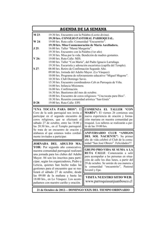 AGENDA DE LA SEMANA
M 23:       19:30 hrs. Encuentro con la Palabra (Lectio divina).
            19:30 hrs. CONSEJO PASTORAL PARROQUIAL.
W 24:       19:00 hrs. Ruta calle: Comunidad “Encuentrito”.
            19:30 hrs. Misa Conmemoración de María Auxiliadora.
J 25:       16:00 hrs. Taller “Mamá Margarita”.
            19:30 hrs. Encuentro con la Palabra (1er año)
            19:30 hrs. Misa por la vida. Bendición de madres gestantes.
V 26:       19:00 hrs. Ruta Calle: MJS.
            19:00 hrs. Taller “Con María”, del Padre Ignacio Larrañaga.
            19:30 hrs. Eucaristía y adoración eucarística (capilla del Templo).
S 27:       08:00 hrs. Retiro de Confirmación Segundo Año.
            09:00 hrs. Jornada del Adulto Mayor. (Lo Vásquez)
            10:00 hrs. Programa de reforzamiento educativo “Miguel Magone”.
            10:30 hrs. Club Domingo Savio.
            15:30 hrs. Encuentro coordinadores Ceb en Parroquia de Viña.
            14:00 hrs. Infancia Misionera.
            16:00 hrs. Confirmación.
            16:30 hrs. Bautismos del mes de octubre.
            18:00 hrs. Encuentro de coros religiosos: “Una tocata para Dios”.
            18:30 hrs. Reunión comunidad artística “San Ginés”
D 28:       19:00 hrs. Ruta Calle: EPE

“UNA TOCATA PARA DIOS”: El                 COMIENZA EL TALLER “CON
Coro de la sede parroquial nos invita a    MARÍA”: El viernes 26 comienza una
participar en el segundo encuentro de      nueva experiencia de oración y forma-
coros religiosos, que se efectuará el      ción mariana en nuestra comunidad pa-
sábado 27 de octubre, entre las 18:00 y    rroquial. Los talleres se realizarán a par-
las 20:30 hrs., en el Templo parroquial.   tir de las 19:00 hrs.
Se trata de un encuentro de oración y
alabanza al que estamos todos cordial-     ANIVERSARIO CLUB “AMIGOS
mente invitados a participar.              DEL SOL NACIENTE”: Su primer
                                           año de vida celebró el Club de la comu-
JORNADA DEL ADULTO MA-                     nidad “San José Obrero”. Felicidades!!!
YOR: Por segundo año consecutivo,
nuestra comunidad parroquial realizará     GRUPO PRO-VIDA SE SUMA A LA
una jornada para los clubes del Adulto     RUTA CALLE: Comenzarán a salir
Mayor. 84 son los inscritos para parti-    para acompañar a las personas en situa-
                                           ción de calle los días lunes, a partir del
cipar, según los organizadores, Pedro y
                                           29 de octubre. Se unirán de esa manera a
Leticia, quienes han hecho todas las
                                           la comunidad “encuentrito”, Pastoral
gestiones para el encuentro que se rea-    Juvenil y Epe.
lizará el sábado 27 de octubre, desde
las 09:00 de la mañana y hasta las
                                           VISITA NUESTRO SITIO WEB:
18:00 hrs., en Lo Vásquez. Los acom-
pañamos con nuestro cariño y oración.      www.parroquiasanjuanbosco.cl

  21 de Octubre de 2012— DOMINGO XXIX DEL TIEMPO ORDINARIO
 