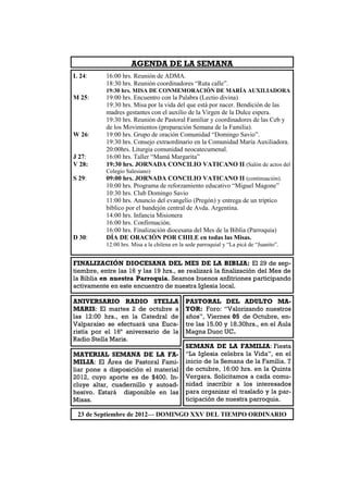 AGENDA DE LA SEMANA
L 24:      16:00 hrs. Reunión de ADMA.
           18:30 hrs. Reunión coordinadores “Ruta calle”.
           19:30 hrs. MISA DE CONMEMORACIÓN DE MARÍA AUXILIADORA
M 25:      19:00 hrs. Encuentro con la Palabra (Lectio divina)
           19:30 hrs. Misa por la vida del que está por nacer. Bendición de las
           madres gestantes con el auxilio de la Virgen de la Dulce espera.
           19:30 hrs. Reunión de Pastoral Familiar y coordinadores de las Ceb y
           de los Movimientos (preparación Semana de la Familia).
W 26:      19:00 hrs. Grupo de oración Comunidad “Domingo Savio”.
           19:30 hrs. Consejo extraordinario en la Comunidad María Auxiliadora.
           20:00hrs. Liturgia comunidad neocatecumenal.
J 27:      16:00 hrs. Taller “Mamá Margarita”
V 28:      19:30 hrs. JORNADA CONCILIO VATICANO II (Salón de actos del
           Colegio Salesiano)
S 29:      09:00 hrs. JORNADA CONCILIO VATICANO II (continuación).
           10:00 hrs. Programa de reforzamiento educativo “Miguel Magone”
           10:30 hrs. Club Domingo Savio
           11:00 hrs. Anuncio del evangelio (Pregón) y entrega de un tríptico
           bíblico por el bandejón central de Avda. Argentina.
           14:00 hrs. Infancia Misionera
           16:00 hrs. Confirmación.
           16:00 hrs. Finalización diocesana del Mes de la Biblia (Parroquia)
D 30:      DÍA DE ORACIÓN POR CHILE en todas las Misas.
           12:00 hrs. Misa a la chilena en la sede parroquial y “La picá de “Juanito”.


FINALIZACIÓN DIOCESANA DEL MES DE LA BIBLIA: El 29 de sep-
tiembre, entre las 16 y las 19 hrs., se realizará la finalización del Mes de
la Biblia en nuestra Parroquia. Seamos buenos anfitriones participando
activamente en este encuentro de nuestra Iglesia local.

ANIVERSARIO RADIO STELLA                     PASTORAL DEL ADULTO MA-
MARIS: El martes 2 de octubre a              YOR: Foro: “Valorizando nuestros
las 12:00 hrs., en la Catedral de            años”, Viernes 05 de Octubre, en-
Valparaíso se efectuará una Euca-            tre las 15.00 y 18.30hrs., en el Aula
ristía por el 16ª aniversario de la          Magna Duoc UC.
Radio Stella Maris.
                                             SEMANA DE LA FAMILIA: Fiesta
MATERIAL SEMANA DE LA FA-                    “La Iglesia celebra la Vida”, en el
MILIA: El Área de Pastoral Fami-             inicio de la Semana de la Familia. 7
liar pone a disposición el material          de octubre, 16:00 hrs. en la Quinta
2012, cuyo aporte es de $400. In-            Vergara. Solicitamos a cada comu-
cluye altar, cuadernillo y autoad-           nidad inscribir a los interesados
hesivo. Estará disponible en las             para organizar el traslado y la par-
Misas.                                       ticipación de nuestra parroquia.

 23 de Septiembre de 2012— DOMINGO XXV DEL TIEMPO ORDINARIO
 