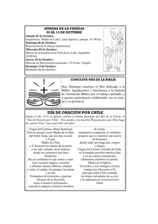 CONCLUYE MES DE LA BIBLIA
Hoy Domingo concluye el Mes dedicado a la
Biblia. Agradecemos y felicitamos a la Pastoral
de Animación Bíblica por el trabajo realizado, y
a quienes participaron colaborando con su tiem-
po y su presencia.
SEMANA DE LA FAMILIA
05 AL 13 DE OCTUBRE
Sábado 05 de Octubre:
Experiencia “Bodas de Caná”, para esposos y parejas. 16: 00 hrs.
Domingo 06 de Octubre:
Renovación de la alianza matrimonial.
Miércoles 09 de Octubre:
Misión de la Familia en la Feria de la Avda. Argentina.
20:00 hrs.
Jueves 10 de Octubre:
Misa de los Movimientos eclesiales. 19:30 hrs. Templo.
Domingo 13 de Octubre:
Bendición de las familias.
DÍA DE ORACIÓN POR CHILE
Desde el año 1971, la Iglesia celebra el último Domingo del Mes de la Patria, el
“Día de Oración por Chile”. Nos unimos con nuestra Plegaria para que Dios haga
de nuestro País “una copia feliz del edén”.
Virgen del Carmen, María Santísima,
Dios te escogió como Madre de su Hijo,
del Señor Jesús, que nos trae el amor
y la paz.
Madre de Chile,
a Ti honraron los padres de la patria,
y los más valientes de la historia;
desde los comienzos nos diste
bendición.
Hoy te confiamos lo que somos y tene-
mos; nuestros hogares, escuelas
y oficinas; nuestra fábricas, estadios
y rutas; el campo, las pampas, las minas
y el mar.
Protégenos de terremotos y guerras,
sálvanos de la discordia;
asiste a nuestros gobernantes;
concede tu amparo a nuestros hombres
de armas;
enséñanos a conquistar el verdadero
progreso que es construir una nación
de hermanos
donde cada uno tenga pan, respeto
y alegría.
Virgen del Carmen, Estrella de Chile,
en la bandera presides nuestros días
y en las noches tormentosas,
sabiamente alumbras el camino.
Madre de la Iglesia,
Tú recibes y nos entregas a Cristo;
contigo nos ofrecemos a Él,
para que sobre Chile extienda
los brazos salvadores de su cruz
y la esperanza de su resurrección.
Amén.
 