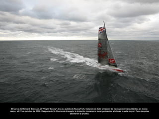 El barco de Richard Branson, el "Virgin Money" ,tras su salida de NuevaYork, tratando de batir el record de navegación transatlántica en mono-
casco, el 22 de octubre de 2008. Después de 30 hhoras de travesía, la trulación comenzó a tener problemas al rifarse la vela mayor. Poco despúes
                                                              abortaron la prueba.
 