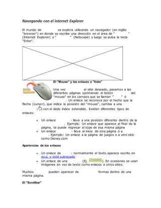 Navegando con el internet Explorer
El mundo de Internet se explora utilizando un navegador (en inglés
"browser") en donde se escribe una dirección en el área de "Address"
(Internet Explorer) o "Location" (Netscape) y luego se pulsa la tecla
"Enter".
El "Mouse" y los enlaces o "links"
Una vez entramos al sitio deseado, pasamos a las
diferentes páginas oprimiendo el botón izquierdo del
"mouse" en los campos que se llaman "links" ó
enlaces. Un enlace se reconoce por el hecho que la
flecha (cursor), que indica la posición del ''mouse'', cambia a una mano
derecha ( ) con el dedo índice extendido. Existen diferentes tipos de
enlaces:
 Un enlace interno - lleva a una posición diferente dentro de la
misma página. Ejemplo: Un enlace que aparece al final de la
página, te puede regresar al tope de esa misma página
 Un enlace externo - lleva al inicio de otra página o a otro
sitio. Ejemplo: Un enlace a la página de juegos o a otro sitio
como Disney.com
Apariencias de los enlaces
 Un enlace de texto: normalmente el texto aparece escrito en
azul, y está subrayado
 Un enlace de una imagen (Ej. ). En ocasiones se usan
imágenes en vez de texto como enlaces a otros sitios.
Muchos enlaces pueden aparecer de diferentes formas dentro de una
misma página.
El "Scrollbar"
 