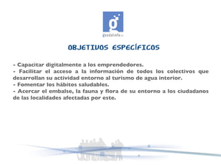 OBJETIVOS ESPECÍFICOS - Capacitar digitalmente a los emprendedores.  - Facilitar el acceso a la información de todos los colectivos que desarrollan su actividad entorno al turismo de agua interior.  - Fomentar los hábitos saludables.  - Acercar el embalse, la fauna y flora de su entorno a los ciudadanos de las localidades afectadas por este. 