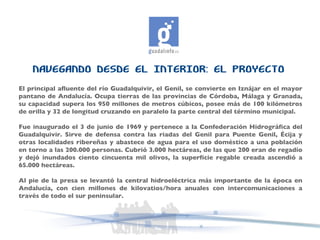 NAVEGANDO DESDE EL INTERIOR: EL PROYECTO El principal afluente del río Guadalquivir, el Genil, se convierte en Iznájar en el mayor pantano de Andalucía. Ocupa tierras de las provincias de Córdoba, Málaga y Granada, su capacidad supera los 950 millones de metros cúbicos, posee más de 100 kilómetros de orilla y 32 de longitud cruzando en paralelo la parte central del término municipal.  Fue inaugurado el 3 de junio de 1969 y pertenece a la Confederación Hidrográfica del Guadalquivir. Sirve de defensa contra las riadas del Genil para Puente Genil, Écija y otras localidades ribereñas y abastece de agua para el uso doméstico a una población en torno a las 200.000 personas. Cubrió 3.000 hectáreas, de las que 200 eran de regadío y dejó inundados ciento cincuenta mil olivos, la superficie regable creada ascendió a 65.000 hectáreas. Al pie de la presa se levantó la central hidroeléctrica más importante de la época en Andalucía, con cien millones de kilovatios/hora anuales con intercomunicaciones a través de todo el sur peninsular.  