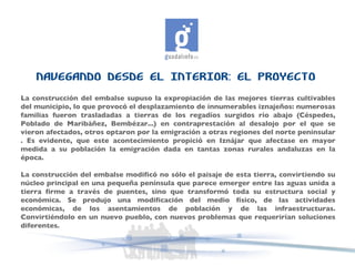 NAVEGANDO DESDE EL INTERIOR: EL PROYECTO La construcción del embalse supuso la expropiación de las mejores tierras cultivables del municipio, lo que provocó el desplazamiento de innumerables iznajeños: numerosas familias fueron trasladadas a tierras de los regadíos surgidos río abajo (Céspedes, Poblado de Maribáñez, Bembézar...) en contraprestación al desalojo por el que se vieron afectados, otros optaron por la emigración a otras regiones del norte peninsular . Es evidente, que este acontecimiento propició en Iznájar que afectase en mayor medida a su población la emigración dada en tantas zonas rurales andaluzas en la época.  La construcción del embalse modificó no sólo el paisaje de esta tierra, convirtiendo su núcleo principal en una pequeña península que parece emerger entre las aguas unida a tierra firme a través de puentes, sino que transformó toda su estructura social y económica. Se produjo una modificación del medio físico, de las actividades económicas, de los asentamientos de población y de las infraestructuras. Convirtiéndolo en un nuevo pueblo, con nuevos problemas que requerirían soluciones diferentes.  