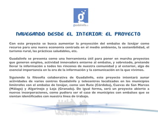 NAVEGANDO DESDE EL INTERIOR: EL PROYECTO Con este proyecto se busca aumentar la proyección del embalse de Iznájar como recurso para una nueva economía centrada en el medio ambiente, la sostenibilidad, el turismo rural, las prácticas saludables, etc. Guadalinfo se presenta como una herramienta útil para poner en marcha proyectos que generen empleo, actividad innovadora entorno al embalse, y sobretodo, pretende llevar la información a todos los rincones de nuestra comunidad y al exterior, algo de esencial importancia en la era de la información y la comunicación en la que vivimos. Siguiendo la filosofía colaborativa de Guadalinfo, este proyecto intentará aunar actividades de varios centros Guadalinfo y telecentros localizados en los municipios limítrofes con el embalse de Iznájar, como son Rute (Córdoba), Cuevas de San Marcos (Málaga) y Algarinejo y Loja (Granada). De igual forma, será un proyecto abierto a nuevas incorporaciones, como pudiera ser el caso de municipios con embalses que se sientan identificados con nuestra línea de trabajo. 