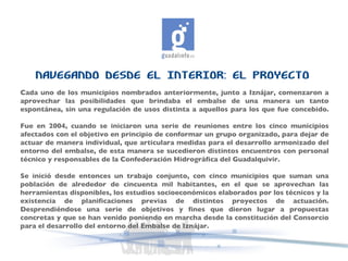 NAVEGANDO DESDE EL INTERIOR: EL PROYECTO Cada uno de los municipios nombrados anteriormente, junto a Iznájar, comenzaron a aprovechar las posibilidades que brindaba el embalse de una manera un tanto espontánea, sin una regulación de usos distinta a aquellos para los que fue concebido. Fue en 2004, cuando se iniciaron una serie de reuniones entre los cinco municipios afectados con el objetivo en principio de conformar un grupo organizado, para dejar de actuar de manera individual, que articulara medidas para el desarrollo armonizado del entorno del embalse, de esta manera se sucedieron distintos encuentros con personal técnico y responsables de la Confederación Hidrográfica del Guadalquivir.  Se inició desde entonces un trabajo conjunto, con cinco municipios que suman una población de alrededor de cincuenta mil habitantes, en el que se aprovechan las herramientas disponibles, los estudios socioeconómicos elaborados por los técnicos y la existencia de planificaciones previas de distintos proyectos de actuación. Desprendiéndose una serie de objetivos y fines que dieron lugar a propuestas concretas y que se han venido poniendo en marcha desde la constitución del Consorcio para el desarrollo del entorno del Embalse de Iznájar. 