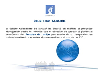 OBJETIVO GENERAL El centro Guadalinfo de Iznájar ha puesto en marcha el proyecto Navegando desde el Interior con el objetivo de apoyar el potencial económico del  Embalse de Iznájar  por medio de su proyección en todo el territorio a nuestro alcance mediante el uso de las TIC. 