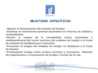 OBJETIVOS ESPECÍFICOS -Apoyar la dinamización del embalse de Iznájar.  -Acelerar el crecimiento turístico basándose en criterios de calidad y sostenibilidad.  -Buscar la mejora de la rentabilidad social, económica y medioambiental del sector turístico del embalse de Iznájar y el resto de embalse de Andalucía por extensión.  -Proyectar la imagen del embalse de Iznájar en Andalucía y el resto de España.  -Promocionar Iznájar como enclave turístico y recreativo. -Difundir los alojamientos y restaurantes de Iznájar a través de la red. 