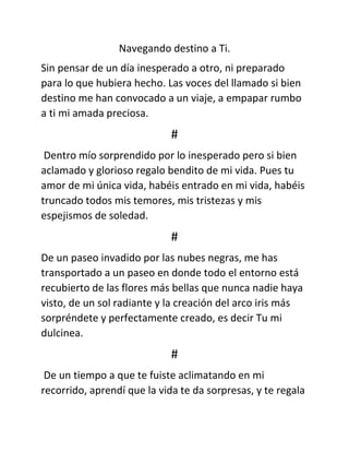 Navegando destino a Ti.
Sin pensar de un día inesperado a otro, ni preparado
para lo que hubiera hecho. Las voces del llamado si bien
destino me han convocado a un viaje, a empapar rumbo
a ti mi amada preciosa.
#
Dentro mío sorprendido por lo inesperado pero si bien
aclamado y glorioso regalo bendito de mi vida. Pues tu
amor de mi única vida, habéis entrado en mi vida, habéis
truncado todos mis temores, mis tristezas y mis
espejismos de soledad.
#
De un paseo invadido por las nubes negras, me has
transportado a un paseo en donde todo el entorno está
recubierto de las flores más bellas que nunca nadie haya
visto, de un sol radiante y la creación del arco iris más
sorpréndete y perfectamente creado, es decir Tu mi
dulcinea.
#
De un tiempo a que te fuiste aclimatando en mi
recorrido, aprendí que la vida te da sorpresas, y te regala
 